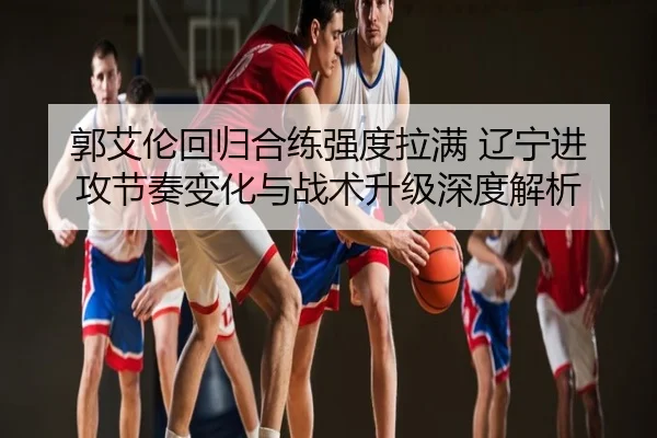 郭艾伦回归合练强度拉满 辽宁进攻节奏变化与战术升级深度解析