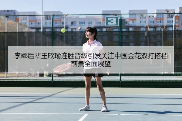 李娜后辈王欣瑜连胜晋级引发关注中国金花双打搭档前景全面展望