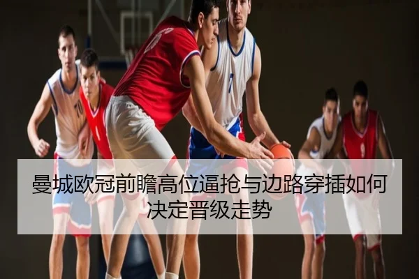 曼城欧冠前瞻高位逼抢与边路穿插如何决定晋级走势