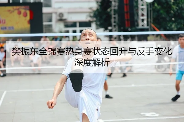 樊振东全锦赛热身赛状态回升与反手变化深度解析