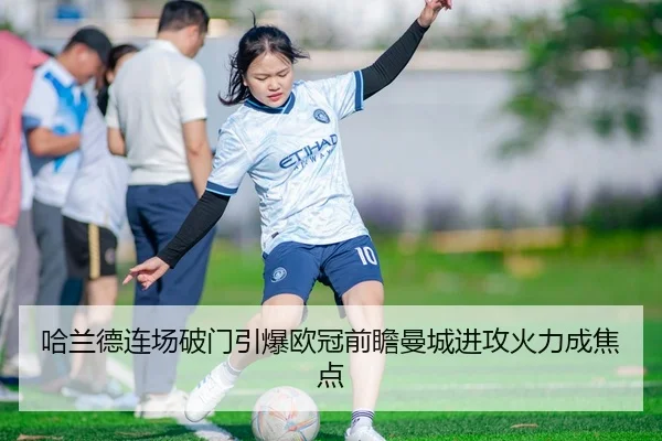 哈兰德连场破门引爆欧冠前瞻曼城进攻火力成焦点